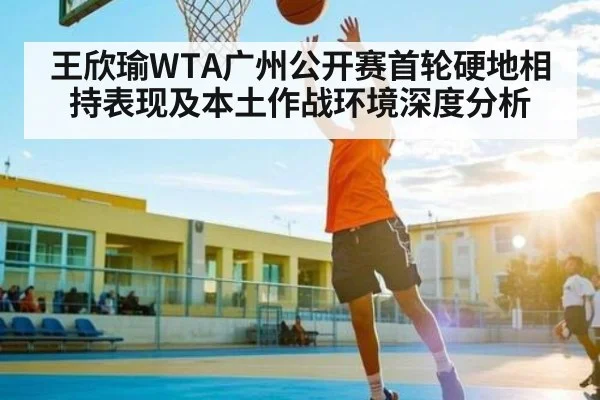 王欣瑜WTA广州公开赛首轮硬地相持表现及本土作战环境深度分析