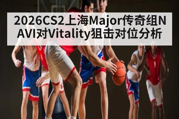 2026CS2上海Major传奇组NAVI对Vitality狙击对位分析